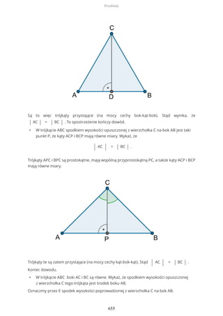 Są to więc trójkąty przystające (na mocy cechy bok-kąt-bok). Stąd wynika, że
| AC | = | BC | . To spostrzeżenie kończy dowód.
• W trójkącie ABC spodkiem wysokości opuszczonej z wierzchołka C na bok AB jest taki
punkt P, że kąty ACP i BCP mają równe miary. Wykaż, że
| AC | = | BC | .
Trójkąty APC i BPC są prostokątne, mają wspólną przyprostokątną PC, a także kąty ACP i BCP
mają równe miary.
Trójkąty te są zatem przystające (na mocy cechy kąt-bok-kąt). Stąd | AC | = | BC | .
Koniec dowodu.
• W trójkącie ABC boki AC i BC są równe. Wykaż, że spodkiem wysokości opuszczonej
z wierzchołka C tego trójkąta jest środek boku AB.
Oznaczmy przez E spodek wysokości poprowadzonej z wierzchołka C na bok AB.
Przykłady
655
 