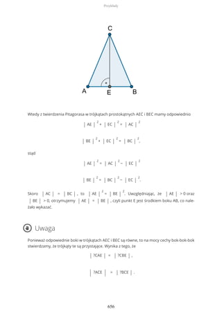Wtedy z twierdzenia Pitagorasa w trójkątach prostokątnych AEC i BEC mamy odpowiednio
| AE |
2
+ | EC |
2
= | AC |
2
| BE |
2
+ | EC |
2
= | BC |
2
,
stąd
| AE |
2
= | AC |
2
− | EC |
2
| BE |
2
= | BC |
2
− | EC |
2
.
Skoro | AC | = | BC | , to | AE |
2
= | BE |
2
. Uwzględniając, że | AE | > 0 oraz
| BE | > 0, otrzymujemy | AE | = | BE | , czyli punkt E jest środkiem boku AB, co nale-
żało wykazać.
Uwaga
Ponieważ odpowiednie boki w trójkątach AEC i BEC są równe, to na mocy cechy bok-bok-bok
stwierdzamy, że trójkąty te są przystające. Wynika z tego, że
| ?CAE | = | ?CBE | ,
| ?ACE | = | ?BCE | .
Przykłady
656
 