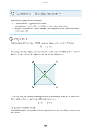 Twierdzenie: Trójkąt równoramienny
W dowolnym trójkącie równoramiennym
• kąty wewnętrzne przy podstawie są równe,
• środek podstawy jest spodkiem wysokości opuszczonej na tę podstawę,
• wysokość poprowadzona z wierzchołka kąta wspólnego dla ramion zawiera się w dwu-
siecznej tego kąta.
Przykład 3.
W prostokącie ABCD przekątne AC i BD przecinają się pod kątem prostym. Wykaż, że
| AB | = | BC | .
Oznaczmy przez P punkt przecięcia przekątnych AC i BD prostokąta ABCD. Jest on środkiem
każdej z tych przekątnych, bo czworokąt ABCD jest równoległobokiem.
Zauważmy, że punkt P jest spodkiem wysokości poprowadzonej w trójkącie ABC z wierzchoł-
ka B na bok AC. Wobec tego trójkąt ABC jest równoramienny i
| AB | = | BC | .
To spostrzeżenie kończy dowód.
Udowodniliśmy więc, że prostokąt, którego przekątne przecinają się pod kątem prostym jest
kwadratem.
Przykłady
657
 