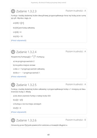 Poziom trudności: AZadanie 1.3.2.3
Funkcja i każdej dodatniej liczbie dwucyfrowej przyporządkowuje iloraz tej liczby przez sumę
jej cyfr. Wynika z tego, że
a) i(20) < i(21)
b) i(35) jest liczbą całkowitą
c) i(24) = 4
d) i(10) = 10
(Pokaż odpowiedź)
Poziom trudności: AZadanie 1.3.2.4
Rozpatrzmy funkcję g(x) =
3 − 2x
5
. Funkcja g
a) nie przyjmuje wartości 2
b) ma jedno miejsce zerowe
c) dla x = 7 przyjmuje wartość całkowitą
d) dla x = − 1 przyjmuje wartość 1
(Pokaż odpowiedź)
Poziom trudności: AZadanie 1.3.2.5
Funkcja z każdej dodatniej liczbie całkowitej n przyporządkowuje liczbę o 1 mniejszą od dwu-
krotności liczby n. Wtedy
a) do zbioru wartości funkcji z należy liczba 333
b) z(2) = z(3)
c) funkcja z nie ma miejsc zerowych
d) z(5) = 4
(Pokaż odpowiedź)
Poziom trudności: BZadanie 1.3.2.6
Oznaczmy przez P(a) pole powierzchni sześcianu o krawędzi długości a.
Argumenty, dla których funkcja przyjmuje daną wartość
65
 
