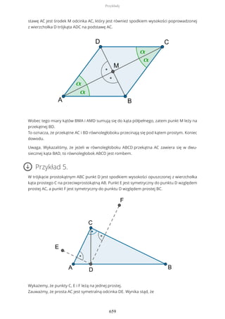 stawę AC jest środek M odcinka AC, który jest również spodkiem wysokości poprowadzonej
z wierzchołka D trójkąta ADC na podstawę AC.
Wobec tego miary kątów BMA i AMD sumują się do kąta półpełnego, zatem punkt M leży na
przekątnej BD.
To oznacza, że przekątne AC i BD równoległoboku przecinają się pod kątem prostym. Koniec
dowodu.
Uwaga. Wykazaliśmy, że jeżeli w równoległoboku ABCD przekątna AC zawiera się w dwu-
siecznej kąta BAD, to równoległobok ABCD jest rombem.
Przykład 5.
W trójkącie prostokątnym ABC punkt D jest spodkiem wysokości opuszczonej z wierzchołka
kąta prostego C na przeciwprostokątną AB. Punkt E jest symetryczny do punktu D względem
prostej AC, a punkt F jest symetryczny do punktu D względem prostej BC.
Wykażemy, że punkty C, E i F leżą na jednej prostej.
Zauważmy, że prosta AC jest symetralną odcinka DE. Wynika stąd, że
Przykłady
659
 