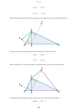 | AE | = | AD | ,
| CE | = | CD | .
Wobec tego trójkąty EAC i DAC są przystające, co stwierdzamy na mocy cechy bok-bok-bok.
Zauważmy też, że prosta BC jest symetralną odcinka DF. Wynika stąd, że
| BF | = | BD | ,
| CF | = | CD | .
Zatem trójkąty FBC i DBC są przystające, co stwierdzamy na mocy cechy bok-bok-bok.
W trójkącie ABC kąt ACB jest prosty. Oznaczmy przez α miarę kąta CAB. Wtedy
| ?CBA | = 90 ° – α.
Przykłady
660
 