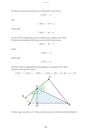 W trójkącie prostokątnym ADC kąt przy wierzchołku D jest prosty i
| ?CAD | = α,
więc
| ?DCA | = 90 ° – α.
Wobec tego
| ?ECA | = 90 ° – α.
(bo DCA i ECA to odpowiednie kąty w trójkątach przystających EAC i DAC).
W trójkącie prostokątnym BDC kąt przy wierzchołku D jest prosty i
| ?DBC | = 90 ° – α.
Zatem
| ?BCD | = α.
Wobec tego
| ?BCF | = α,
(bo ?BCD i ?BCF to odpowiednie kąty w trójkątach przystających FBC i DBC).
Obliczmy miarę kąta ECF. Mamy
| ?ECF | = | ?ECA | + | ?ACB | + | ?BCF | = (90 ° – α ) + 90 ° + α = 180 ° .
Wynika z tego, że punkty C, E i F leżą na jednej prostej, a to właśnie należało udowodnić.
Przykłady
661
 