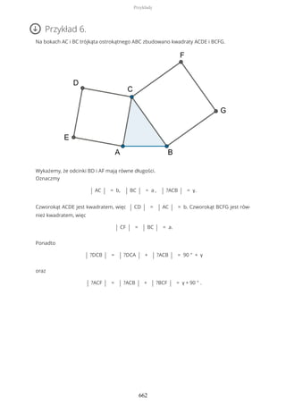 Przykład 6.
Na bokach AC i BC trójkąta ostrokątnego ABC zbudowano kwadraty ACDE i BCFG.
Wykażemy, że odcinki BD i AF mają równe długości.
Oznaczmy
| AC | = b, | BC | = a , | ?ACB | = γ.
Czworokąt ACDE jest kwadratem, więc | CD | = | AC | = b. Czworokąt BCFG jest rów-
nież kwadratem, więc
| CF | = | BC | = a.
Ponadto
| ?DCB | = | ?DCA | + | ?ACB | = 90 ° + γ
oraz
| ?ACF | = | ?ACB | + | ?BCF | = γ + 90 ° .
Przykłady
662
 