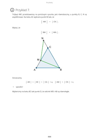 Przykład 7.
Trójkąt ABC przedstawiony na poniższym rysunku jest równoboczny, a punkty B, C, N są
współliniowe. Na boku AC wybrano punkt M taki, że
| AM | = | CN | .
Wykaż, że
| BM | = | MN | .
Oznaczamy
| AB | = | BC | = | CA | = a, | AM | = | CN | = x.
• sposób I
Wybierzmy na boku BC taki punkt D, że odcinki MD i AB są równoległe.
Przykłady
664
 