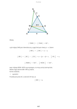 Wtedy
| ?CMD | = | ?CAB | = 60 ° ,
czyli trójkąt CMD jest równoboczny, a jego bok jest równy a – x. Zatem
| MD | = | CM | = a – x,
| BD | = | BC | – | CD | = a – (a – x) = x , | CN | = x,
| ?BDM | = 120 ° , | ?NCM | = 120 ° ,
więc trójkąty BDM i MCN są przystające, na mocy cechy bok-kąt-bok.
Wobec tego odcinki BM i MN są równe.
Koniec dowodu.
• sposób II
Przedłużamy bok AC o odcinek CN’ tak, że
| MN' | = a.
Przykłady
665
 