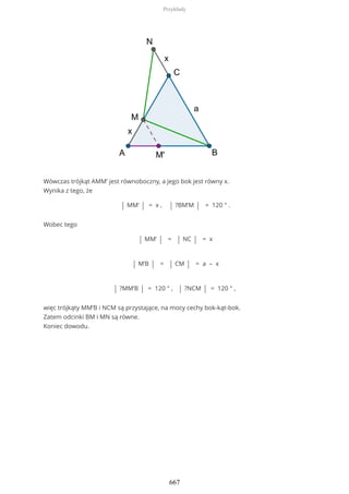 Wówczas trójkąt AMM’ jest równoboczny, a jego bok jest równy x.
Wynika z tego, że
| MM’ | = x , | ?BM’M | = 120 ° .
Wobec tego
| MM’ | = | NC | = x
| M’B | = | CM | = a – x
| ?MM’B | = 120 ° , | ?NCM | = 120 ° ,
więc trójkąty MM’B i NCM są przystające, na mocy cechy bok-kąt-bok.
Zatem odcinki BM i MN są równe.
Koniec dowodu.
Przykłady
667
 