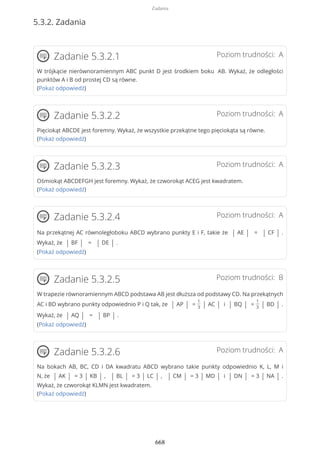 5.3.2. Zadania
Poziom trudności: AZadanie 5.3.2.1
W trójkącie nierównoramiennym ABC punkt D jest środkiem boku AB. Wykaż, że odległości
punktów A i B od prostej CD są równe.
(Pokaż odpowiedź)
Poziom trudności: AZadanie 5.3.2.2
Pięciokąt ABCDE jest foremny. Wykaż, że wszystkie przekątne tego pięciokąta są równe.
(Pokaż odpowiedź)
Poziom trudności: AZadanie 5.3.2.3
Ośmiokąt ABCDEFGH jest foremny. Wykaż, że czworokąt ACEG jest kwadratem.
(Pokaż odpowiedź)
Poziom trudności: AZadanie 5.3.2.4
Na przekątnej AC równoległoboku ABCD wybrano punkty E i F, takie że | AE | = | CF | .
Wykaż, że | BF | = | DE | .
(Pokaż odpowiedź)
Poziom trudności: BZadanie 5.3.2.5
W trapezie równoramiennym ABCD podstawa AB jest dłuższa od podstawy CD. Na przekątnych
AC i BD wybrano punkty odpowiednio P i Q tak, że | AP | =
1
3 | AC | i | BQ | =
1
3 | BD | .
Wykaż, że | AQ | = | BP | .
(Pokaż odpowiedź)
Poziom trudności: AZadanie 5.3.2.6
Na bokach AB, BC, CD i DA kwadratu ABCD wybrano takie punkty odpowiednio K, L, M i
N, że | AK | = 3 | KB | , | BL | = 3 | LC | , | CM | = 3 | MD | i | DN | = 3 | NA | .
Wykaż, że czworokąt KLMN jest kwadratem.
(Pokaż odpowiedź)
Zadania
668
 