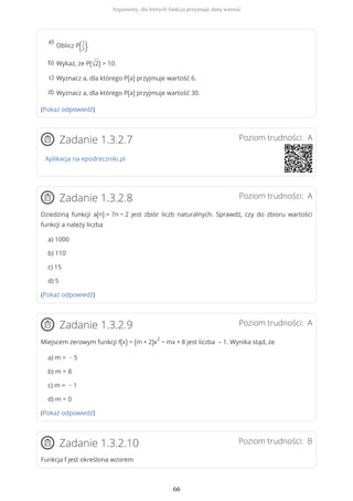(Pokaż odpowiedź)
Poziom trudności: AZadanie 1.3.2.7
Aplikacja na epodreczniki.pl
Poziom trudności: AZadanie 1.3.2.8
Dziedziną funkcji a(n) = 7n − 2 jest zbiór liczb naturalnych. Sprawdź, czy do zbioru wartości
funkcji a należy liczba
a) 1000
b) 110
c) 15
d) 5
(Pokaż odpowiedź)
Poziom trudności: AZadanie 1.3.2.9
Miejscem zerowym funkcji f(x) = (m + 2)x
2
− mx + 8 jest liczba – 1. Wynika stąd, że
a) m = − 5
b) m = 8
c) m = − 1
d) m = 0
(Pokaż odpowiedź)
Poziom trudności: BZadanie 1.3.2.10
Funkcja f jest określona wzorem
Oblicz P(1
2).
a)
Wykaż, że P(√2) > 10.b)
Wyznacz a, dla którego P(a) przyjmuje wartość 6.c)
Wyznacz a, dla którego P(a) przyjmuje wartość 30.d)
Argumenty, dla których funkcja przyjmuje daną wartość
66
 