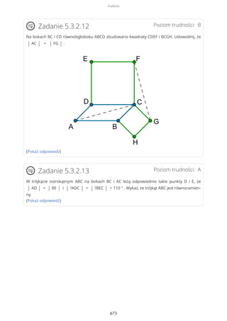 Poziom trudności: BZadanie 5.3.2.12
Na bokach BC i CD równoległoboku ABCD zbudowano kwadraty CDEF i BCGH. Udowodnij, że
| AC | = | FG | .
(Pokaż odpowiedź)
Poziom trudności: AZadanie 5.3.2.13
W trójkącie ostrokątnym ABC na bokach BC i AC leżą odpowiednio takie punkty D i E, że
| AD | = | BE | i | ?ADC | = | ?BEC | = 110 ° . Wykaż, że trójkąt ABC jest równoramien-
ny.
(Pokaż odpowiedź)
Zadania
673
 