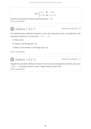 f(x) =
{
x + 1
7 − 2x
dla
dla
x ≤ 2
2 < x < 5
Dla jakich argumentów funkcja f przyjmuje wartość – 5?
(Pokaż odpowiedź)
Poziom trudności: BZadanie 1.3.2.11
Dla dowolnej liczby całkowitej dodatniej n przez s(n) oznaczamy sumę n początkowych liczb
całkowitych dodatnich, to znaczy s(n) = 1 + 2 + … + n.
(Pokaż odpowiedź)
Poziom trudności: CZadanie 1.3.2.12
Długość boku kwadratu ABCD jest równa 4. Punkt E leży na przekątnej AC kwadratu, przy czym
| AE | = x. Dla jakiej wartości x pole P trójkąta ABE jest równe 3√2?
(Pokaż odpowiedź)
Oblicz s(10).a)
Znajdź n, dla którego s(n) = 66.b)
Wykaż, że nie istnieje n, dla którego s(n) = 60.c)
Argumenty, dla których funkcja przyjmuje daną wartość
67
 