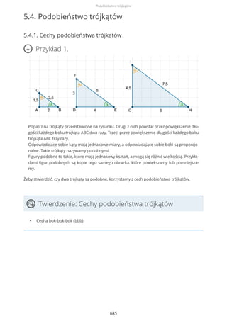 5.4. Podobieństwo trójkątów
5.4.1. Cechy podobieństwa trójkątów
Przykład 1.
Popatrz na trójkąty przedstawione na rysunku. Drugi z nich powstał przez powiększenie dłu-
gości każdego boku trójkąta ABC dwa razy. Trzeci przez powiększenie długości każdego boku
trójkąta ABC trzy razy.
Odpowiadające sobie kąty mają jednakowe miary, a odpowiadające sobie boki są proporcjo-
nalne. Takie trójkąty nazywamy podobnymi.
Figury podobne to takie, które mają jednakowy kształt, a mogą się różnić wielkością. Przykła-
dami figur podobnych są kopie tego samego obrazka, które powiększamy lub pomniejsza-
my.
Żeby stwierdzić, czy dwa trójkąty są podobne, korzystamy z cech podobieństwa trójkątów.
Twierdzenie: Cechy podobieństwa trójkątów
• Cecha bok-bok-bok (bbb)
Podobieństwo trójkątów
685
 