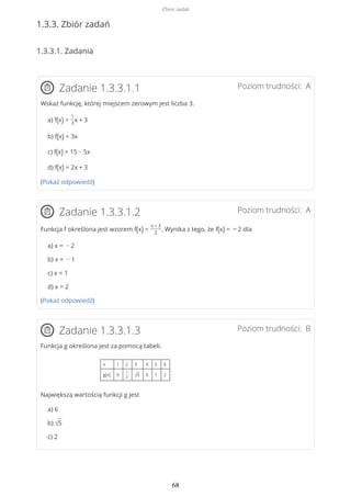 1.3.3. Zbiór zadań
1.3.3.1. Zadania
Poziom trudności: AZadanie 1.3.3.1.1
Wskaż funkcję, której miejscem zerowym jest liczba 3.
a) f(x) =
1
3
x + 3
b) f(x) = 3x
c) f(x) = 15 − 5x
d) f(x) = 2x + 3
(Pokaż odpowiedź)
Poziom trudności: AZadanie 1.3.3.1.2
Funkcja f określona jest wzorem f(x) =
x − 3
2
. Wynika z tego, że f(x) = − 2 dla
a) x = − 2
b) x = − 1
c) x = 1
d) x = 2
(Pokaż odpowiedź)
Poziom trudności: BZadanie 1.3.3.1.3
Funkcja g określona jest za pomocą tabeli.
x 1 2 3 4 5 6
g(x) 0
7
4 √5 0 1 2
Największą wartością funkcji g jest
a) 6
b) √5
c) 2
Zbiór zadań
68
 