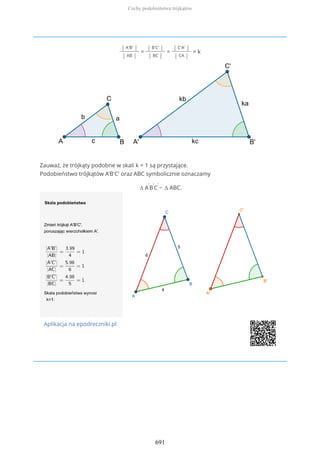 | A'B' |
| AB |
=
| B'C' |
| BC |
=
| C'A' |
| CA |
= k
Zauważ, że trójkąty podobne w skali k = 1 są przystające.
Podobieństwo trójkątów A'B'C' oraz ABC symbolicznie oznaczamy
∆ A
'
B
'
C
'
~ ∆ ABC.
Aplikacja na epodreczniki.pl
Cechy podobieństwa trójkątów
691
 