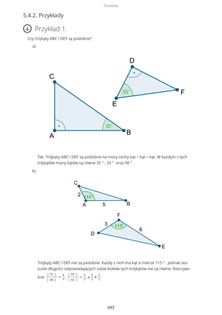 5.4.2. Przykłady
Przykład 1.
Czy trójkąty ABC i DEF są podobne?
Tak. Trójkąty ABC i DEF są podobne na mocy cechy kąt − kąt − kąt. W każdym z tych
trójkątów miary kątów są równe 35 ° , 55 ° oraz 90 ° .
a)
Trójkąty ABC i DEF nie są podobne. Każdy z nich ma kąt o mierze 115 ° . Jednak sto-
sunki długości odpowiadających sobie boków tych trójkątów nie są równe. Rzeczywi-
ście
| FE |
| AB |
=
6
5
,
| DF |
| AC |
=
3
2
, a
6
5
≠
3
2
.
b)
Przykłady
692
 