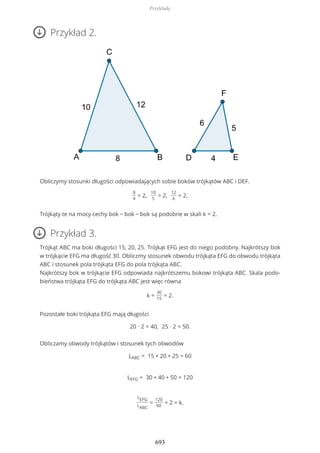 Przykład 2.
Obliczymy stosunki długości odpowiadających sobie boków trójkątów ABC i DEF.
8
4
= 2,
10
5
= 2,
12
6
= 2.
Trójkąty te na mocy cechy bok − bok − bok są podobne w skali k = 2.
Przykład 3.
Trójkąt ABC ma boki długości 15, 20, 25. Trójkąt EFG jest do niego podobny. Najkrótszy bok
w trójkącie EFG ma długość 30. Obliczmy stosunek obwodu trójkąta EFG do obwodu trójkąta
ABC i stosunek pola trójkąta EFG do pola trójkąta ABC.
Najkrótszy bok w trójkącie EFG odpowiada najkrótszemu bokowi trójkąta ABC. Skala podo-
bieństwa trójkąta EFG do trójkąta ABC jest więc równa
k =
30
15
= 2.
Pozostałe boki trójkąta EFG mają długości
20 ∙ 2 = 40, 25 ∙ 2 = 50.
Obliczamy obwody trójkątów i stosunek tych obwodów
LABC = 15 + 20 + 25 = 60
LEFG = 30 + 40 + 50 = 120
LEFG
LABC
=
120
60
= 2 = k.
Przykłady
693
 