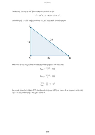 Zauważmy, że trójkąt ABC jest trójkątem prostokątnym
15
2
+ 20
2
= 225 + 400 = 625 = 25
2
.
Zatem trójkąt EFG do niego podobny też jest trójkątem prostokątnym.
Własność tę wykorzystamy, obliczając pola trójkątów i ich stosunek.
PABC =
15 ? 20
2
= 150
PEFG =
30 ? 40
2
= 600
PEFG
PABC
=
600
150
= 4 = k
2
Stosunek obwodu trójkąta EFG do obwodu trójkąta ABC jest równy 2, a stosunek pola trój-
kąta EFG do pola trójkąta ABC jest równy 4.
Przykłady
694
 