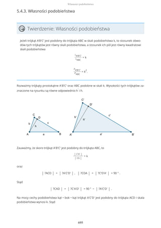 5.4.3. Własności podobieństwa
Twierdzenie: Własności podobieństwa
Jeżeli trójkąt A'B'C' jest podobny do trójkąta ABC w skali podobieństwa k, to stosunek obwo-
dów tych trójkątów jest równy skali podobieństwa, a stosunek ich pól jest równy kwadratowi
skali podobieństwa
LA'B'C'
LABC
= k
PA'B'C'
PABC
= k
2
.
Rozważmy trójkąty prostokątne A'B'C' oraz ABC podobne w skali k. Wysokości tych trójkątów za-
znaczone na rysunku są równe odpowiednio h
'
i h.
Zauważmy, że skoro trójkąt A'B'C' jest podobny do trójkąta ABC, to
| C'A' |
| CA |
= k
oraz
| ?ACD | = | ?A'C'D' | , | ?CDA | = | ?C'D'A' | = 90 ° .
Stąd
| ?CAD | = | ?C'A'D' | = 90 ° − | ?A'C'D' | .
Na mocy cechy podobieństwa kąt − bok − kąt trójkąt A'C'D' jest podobny do trójkąta ACD i skala
podobieństwa wynosi k. Stąd
Własności podobieństwa
695
 