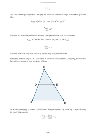 h'
h
= k,
czyli stosunek długości wysokości w trójkątach podobnych jest taki sam jak stosunek długości bo-
ków.
PA'B'C' =
1
2
c
'
h
'
=
1
2
kc ∙ kh =
1
2
ch ∙ k
2
= PABC ∙ k
2
PA'B'C'
PABC
= k
2
Stosunek pól trójkątów podobnych jest więc równy kwadratowi skali podobieństwa.
LA'B'C' = a
'
+ b
'
+ c
'
= ka + kb + kc = k(a + b + c) = k ∙ LABC
LA'B'C'
LABC
= k
Stosunek obwodów trójkątów podobnych jest równy skali podobieństwa.
Rozważmy dowolny trójkąt ABC. Zaznaczmy w nim środki dwóch boków i połączmy je odcinkiem.
Taki odcinek nazywamy linią środkową trójkąta.
Zauważmy, że trójkąty DCE i ABC są podobne na mocy cechy bok − kąt − bok. Kąt DCE jest wspólny
dla obu trójkątów oraz
| DC |
| AC |
=
| EC |
| BC |
=
1
2
.
Własności podobieństwa
696
 