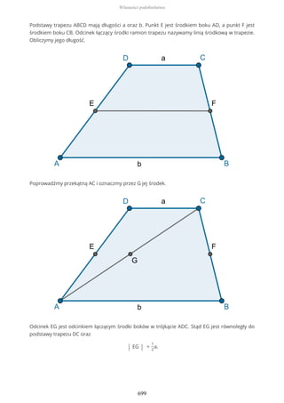Podstawy trapezu ABCD mają długości a oraz b. Punkt E jest środkiem boku AD, a punkt F jest
środkiem boku CB. Odcinek łączący środki ramion trapezu nazywamy linią środkową w trapezie.
Obliczymy jego długość.
Poprowadźmy przekątną AC i oznaczmy przez G jej środek.
Odcinek EG jest odcinkiem łączącym środki boków w trójkącie ADC. Stąd EG jest równoległy do
podstawy trapezu DC oraz
| EG | =
1
2
a.
Własności podobieństwa
699
 