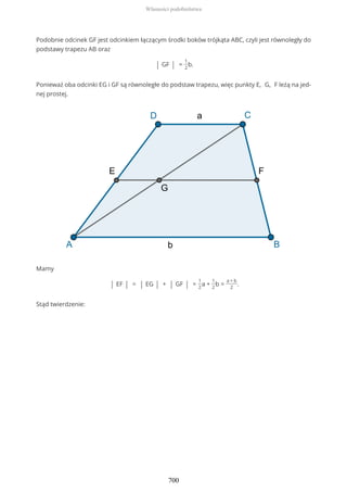 Podobnie odcinek GF jest odcinkiem łączącym środki boków trójkąta ABC, czyli jest równoległy do
podstawy trapezu AB oraz
| GF | =
1
2
b.
Ponieważ oba odcinki EG i GF są równoległe do podstaw trapezu, więc punkty E, G, F leżą na jed-
nej prostej.
Mamy
| EF | = | EG | + | GF | =
1
2
a +
1
2
b =
a + b
2
.
Stąd twierdzenie:
Własności podobieństwa
700
 