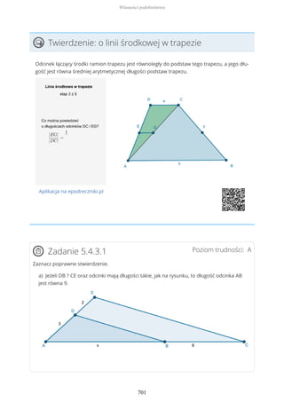 Twierdzenie: o linii środkowej w trapezie
Odcinek łączący środki ramion trapezu jest równoległy do podstaw tego trapezu, a jego dłu-
gość jest równa średniej arytmetycznej długości podstaw trapezu.
Aplikacja na epodreczniki.pl
Poziom trudności: AZadanie 5.4.3.1
Zaznacz poprawne stwierdzenie.
a) Jeżeli DB ? CE oraz odcinki mają długości takie, jak na rysunku, to długość odcinka AB
jest równa 9.
Własności podobieństwa
701
 