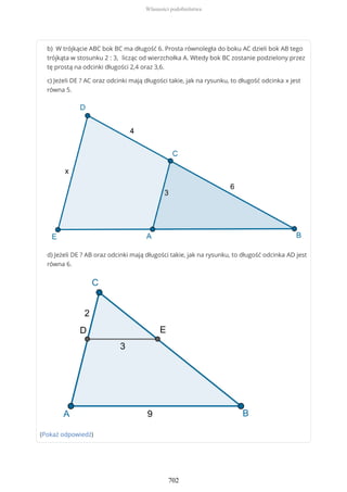 b) W trójkącie ABC bok BC ma długość 6. Prosta równoległa do boku AC dzieli bok AB tego
trójkąta w stosunku 2 : 3, licząc od wierzchołka A. Wtedy bok BC zostanie podzielony przez
tę prostą na odcinki długości 2,4 oraz 3,6.
c) Jeżeli DE ? AC oraz odcinki mają długości takie, jak na rysunku, to długość odcinka x jest
równa 5.
d) Jeżeli DE ? AB oraz odcinki mają długości takie, jak na rysunku, to długość odcinka AD jest
równa 6.
(Pokaż odpowiedź)
Własności podobieństwa
702
 