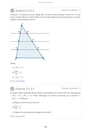 Poziom trudności: AZadanie 5.4.3.2
Punkty K, L i M dzielą ramię AC trójkąta ABC na odcinki równej długości. Punkty N, O i P wy-
brano na boku BC tak, że odcinki MN, LO i KP są równoległe do podstawy AB (patrz rysunek).
Długość odcinka MN jest równa 2.
Wtedy
a) | KP | = 8
b)
PCMN
PABC
=
1
16
c) | LO | = 4
(Pokaż odpowiedź)
Poziom trudności: AZadanie 5.4.3.3
W trapezie ABCD podstawa AB jest dłuższa od podstawy CD. Ramiona AD i BC mają długości
| AD | = 10, | BC | = 12. Proste zawierające te ramiona przecinają się w punkcie S i
| SD | = 15. Wówczas
a) Długość odcinka SC jest równa 18.
b)
PSAB
PSDC
=
9
25
c) Trójkąt SDC jest podobny do trójkąta SAB w skali
3
5
.
(Pokaż odpowiedź)
Własności podobieństwa
703
 