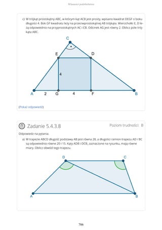 (Pokaż odpowiedź)
Poziom trudności: BZadanie 5.4.3.8
Odpowiedz na pytania.
W trójkąt prostokątny ABC, w którym kąt ACB jest prosty, wpisano kwadrat DEGF o boku
długości 4. Bok GF kwadratu leży na przeciwprostokątnej AB trójkąta. Wierzchołki E, D le-
żą odpowiednio na przyprostokątnych AC i CB. Odcinek AG jest równy 2. Oblicz pole trój-
kąta ABC.
c)
W trapezie ABCD długość podstawy AB jest równa 28, a długości ramion trapezu AD i BC
są odpowiednio równe 20 i 15. Kąty ADB i DCB, zaznaczone na rysunku, mają równe
miary. Oblicz obwód tego trapezu.
a)
Własności podobieństwa
706
 