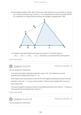 (Pokaż odpowiedź)
Poziom trudności: AZadanie 5.4.3.9
Zaznacz poprawne stwierdzenie.
a) Stosunek pól dwóch trójkątów podobnych wynosi 144 : 225. Wówczas stosunek
obwodów tych trójkątów jest równy 12 : 15.
b) W trójkącie ABC poprowadzono odcinek DE równoległy do podstawy AB, który ramię CB
podzielił w stosunku 1 : 4, licząc od wierzchołka C. Wówczas pole trójkąta DEC stanowi
1
16
pola trójkąta ABC.
c) Stosunek długości przekątnych dwóch prostokątów podobnych jest równy 4 : 7. Wówczas
stosunek pól tych prostokątów jest równy 4 : 7.
(Pokaż odpowiedź)
Poziom trudności: AZadanie 5.4.3.10
Zaznacz poprawne stwierdzenie.
Dwa trójkąty podobne ABC i BDE umieszczono obok siebie (patrz rysunek) tak, że punkty
A, B i D leżą na jednej prostej. Punkty K, L i M są odpowiednio środkami odcinków AB, BD
i CE. Udowodnij, że trójkąt KLM jest podobny do każdego z trójkątów ABC i BDE.
b)
Przekątne czworokąta ABCD przecinają się w punkcie S i zachodzi równość
| AS | ∙ | DS | = | BS | ∙ | CS | . Udowodnij, że czworokąt ABCD jest trapezem.
c)
Własności podobieństwa
707
 