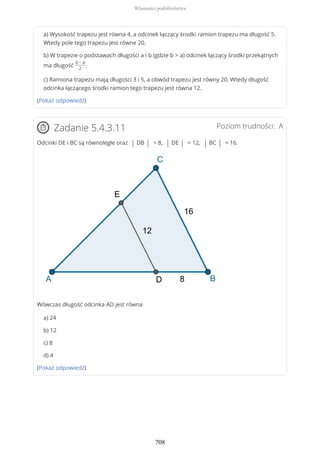a) Wysokość trapezu jest równa 4, a odcinek łączący środki ramion trapezu ma długość 5.
Wtedy pole tego trapezu jest równe 20.
b) W trapezie o podstawach długości a i b (gdzie b > a) odcinek łączący środki przekątnych
ma długość
b − a
2
.
c) Ramiona trapezu mają długości 3 i 5, a obwód trapezu jest równy 20. Wtedy długość
odcinka łączącego środki ramion tego trapezu jest równa 12.
(Pokaż odpowiedź)
Poziom trudności: AZadanie 5.4.3.11
Odcinki DE i BC są równoległe oraz | DB | = 8, | DE | = 12, | BC | = 16.
Wówczas długość odcinka AD jest równa
a) 24
b) 12
c) 8
d) 4
(Pokaż odpowiedź)
Własności podobieństwa
708
 