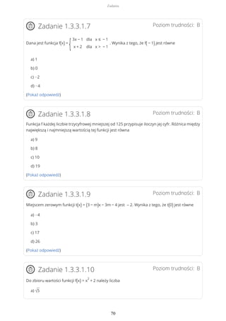 Poziom trudności: BZadanie 1.3.3.1.7
Dana jest funkcja f(x) =
{
3x − 1
x + 2
dla
dla
x ≤ − 1
x > − 1
. Wynika z tego, że f( − 1) jest równe
a) 1
b) 0
c) −2
d) −4
(Pokaż odpowiedź)
Poziom trudności: BZadanie 1.3.3.1.8
Funkcja f każdej liczbie trzycyfrowej mniejszej od 125 przypisuje iloczyn jej cyfr. Różnica między
największą i najmniejszą wartością tej funkcji jest równa
a) 9
b) 8
c) 10
d) 19
(Pokaż odpowiedź)
Poziom trudności: BZadanie 1.3.3.1.9
Miejscem zerowym funkcji t(x) = (3 − m)x − 3m − 4 jest – 2. Wynika z tego, że t(0) jest równe
a) −4
b) 3
c) 17
d) 26
(Pokaż odpowiedź)
Poziom trudności: BZadanie 1.3.3.1.10
Do zbioru wartości funkcji f(x) = x
2
+ 2 należy liczba
a) √5
Zadania
70
 