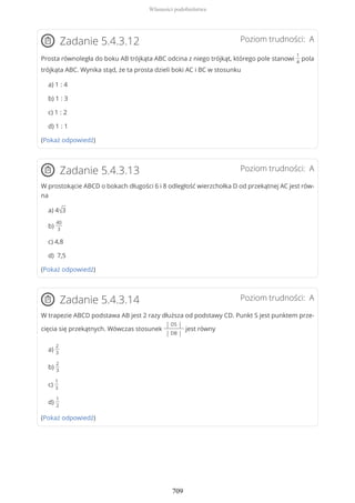 Poziom trudności: AZadanie 5.4.3.12
Prosta równoległa do boku AB trójkąta ABC odcina z niego trójkąt, którego pole stanowi
1
4
pola
trójkąta ABC. Wynika stąd, że ta prosta dzieli boki AC i BC w stosunku
a) 1 : 4
b) 1 : 3
c) 1 : 2
d) 1 : 1
(Pokaż odpowiedź)
Poziom trudności: AZadanie 5.4.3.13
W prostokącie ABCD o bokach długości 6 i 8 odległość wierzchołka D od przekątnej AC jest rów-
na
a) 4√3
b)
40
3
c) 4,8
d) 7,5
(Pokaż odpowiedź)
Poziom trudności: AZadanie 5.4.3.14
W trapezie ABCD podstawa AB jest 2 razy dłuższa od podstawy CD. Punkt S jest punktem prze-
cięcia się przekątnych. Wówczas stosunek
| DS |
| DB |
jest równy
a)
2
3
b)
2
3
c)
1
3
d)
1
2
(Pokaż odpowiedź)
Własności podobieństwa
709
 