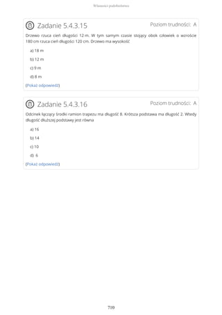 Poziom trudności: AZadanie 5.4.3.15
Drzewo rzuca cień długości 12 m. W tym samym czasie stojący obok człowiek o wzroście
180 cm rzuca cień długości 120 cm. Drzewo ma wysokość
a) 18 m
b) 12 m
c) 9 m
d) 8 m
(Pokaż odpowiedź)
Poziom trudności: AZadanie 5.4.3.16
Odcinek łączący środki ramion trapezu ma długość 8. Krótsza podstawa ma długość 2. Wtedy
długość dłuższej podstawy jest równa
a) 16
b) 14
c) 10
d) 6
(Pokaż odpowiedź)
Własności podobieństwa
710
 