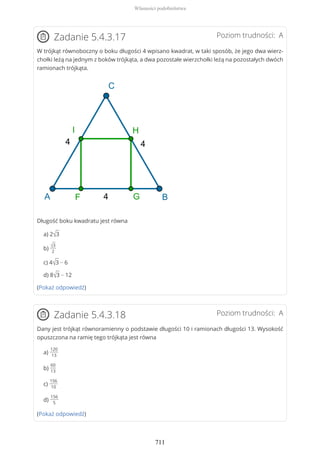 Poziom trudności: AZadanie 5.4.3.17
W trójkąt równoboczny o boku długości 4 wpisano kwadrat, w taki sposób, że jego dwa wierz-
chołki leżą na jednym z boków trójkąta, a dwa pozostałe wierzchołki leżą na pozostałych dwóch
ramionach trójkąta.
Długość boku kwadratu jest równa
a) 2√3
b)
√3
2
c) 4√3 − 6
d) 8√3 − 12
(Pokaż odpowiedź)
Poziom trudności: AZadanie 5.4.3.18
Dany jest trójkąt równoramienny o podstawie długości 10 i ramionach długości 13. Wysokość
opuszczona na ramię tego trójkąta jest równa
a)
120
13
b)
60
13
c)
156
10
d)
156
5
(Pokaż odpowiedź)
Własności podobieństwa
711
 
