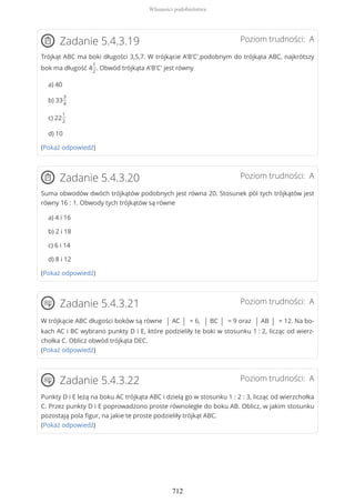 Poziom trudności: AZadanie 5.4.3.19
Trójkąt ABC ma boki długości 3,5,7. W trójkącie A'B'C',podobnym do trójkąta ABC, najkrótszy
bok ma długość 4
1
2
. Obwód trójkąta A'B'C' jest równy
a) 40
b) 33
3
4
c) 22
1
2
d) 10
(Pokaż odpowiedź)
Poziom trudności: AZadanie 5.4.3.20
Suma obwodów dwóch trójkątów podobnych jest równa 20. Stosunek pól tych trójkątów jest
równy 16 : 1. Obwody tych trójkątów są równe
a) 4 i 16
b) 2 i 18
c) 6 i 14
d) 8 i 12
(Pokaż odpowiedź)
Poziom trudności: AZadanie 5.4.3.21
W trójkącie ABC długości boków są równe | AC | = 6, | BC | = 9 oraz | AB | = 12. Na bo-
kach AC i BC wybrano punkty D i E, które podzieliły te boki w stosunku 1 : 2, licząc od wierz-
chołka C. Oblicz obwód trójkąta DEC.
(Pokaż odpowiedź)
Poziom trudności: AZadanie 5.4.3.22
Punkty D i E leżą na boku AC trójkąta ABC i dzielą go w stosunku 1 : 2 : 3, licząc od wierzchołka
C. Przez punkty D i E poprowadzono proste równoległe do boku AB. Oblicz, w jakim stosunku
pozostają pola figur, na jakie te proste podzieliły trójkąt ABC.
(Pokaż odpowiedź)
Własności podobieństwa
712
 