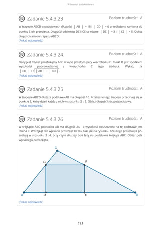 Poziom trudności: AZadanie 5.4.3.23
W trapezie ABCD o podstawach długości | AB | = 18 i | CD | = 6 przedłużono ramiona do
punktu S ich przecięcia. Długości odcinków DS i CS są równe | DS | = 3 i | CS | = 5. Oblicz
długości ramion trapezu ABCD.
(Pokaż odpowiedź)
Poziom trudności: AZadanie 5.4.3.24
Dany jest trójkąt prostokątny ABC o kącie prostym przy wierzchołku C. Punkt D jest spodkiem
wysokości poprowadzonej z wierzchołka C tego trójkąta. Wykaż, że
| CD | = √ | AD | ∙ | BD | .
(Pokaż odpowiedź)
Poziom trudności: AZadanie 5.4.3.25
W trapezie ABCD dłuższa podstawa AB ma długość 10. Przekątne tego trapezu przecinają się w
punkcie S, który dzieli każdą z nich w stosunku 3 : 5. Oblicz długość krótszej podstawy.
(Pokaż odpowiedź)
Poziom trudności: AZadanie 5.4.3.26
W trójkącie ABC podstawa AB ma długość 24, a wysokość opuszczona na tę podstawę jest
równa 9. W trójkąt ten wpisano prostokąt DEFG, taki jak na rysunku. Boki tego prostokąta po-
zostają w stosunku 3 : 4, przy czym dłuższy bok leży na podstawie trójkąta ABC. Oblicz pole
wpisanego prostokąta.
(Pokaż odpowiedź)
Własności podobieństwa
713
 