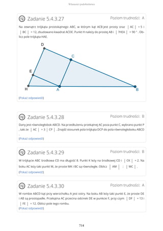 Poziom trudności: AZadanie 5.4.3.27
Na zewnątrz trójkąta prostokątnego ABC, w którym kąt ACB jest prosty oraz | AC | = 5 i
| BC | = 12, zbudowano kwadrat ACDE. Punkt H należy do prostej AB i | ?HEA | = 90 ° . Ob-
licz pole trójkąta HAE.
(Pokaż odpowiedź)
Poziom trudności: BZadanie 5.4.3.28
Dany jest równoległobok ABCD. Na przedłużeniu przekątnej AC poza punkt C, wybrano punkt P
, taki że | AC | = 3 | CP | . Znajdź stosunek pola trójkąta DCP do pola równoległoboku ABCD
.
(Pokaż odpowiedź)
Poziom trudności: BZadanie 5.4.3.29
W trójkącie ABC środkowa CD ma długość 8. Punkt K leży na środkowej CD i | CK | = 2. Na
boku AC leży taki punkt M, że proste MK i BC są równoległe. Oblicz | AM | : | MC | .
(Pokaż odpowiedź)
Poziom trudności: AZadanie 5.4.3.30
W rombie ABCD kąt przy wierzchołku A jest ostry. Na boku AB leży taki punkt E, że proste DE
i AB są prostopadłe. Przekątna AC przecina odcinek DE w punkcie F, przy czym | DF | = 13 i
| FE | = 12. Oblicz pole tego rombu.
(Pokaż odpowiedź)
Własności podobieństwa
714
 
