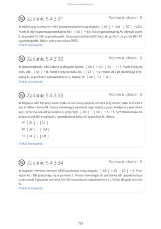Poziom trudności: BZadanie 5.4.3.31
W trójkącie prostokątnym ABC przyprostokątne mają długości | AC | = 13,6 i | BC | = 25,5.
Punkt D leży na przeciwprostokątnej AB i | AD | = 8,5. Na przyprostokątnej AC leży taki punkt
E, że proste DE i AC są prostopadłe. Na przyprostokątnej BC leży taki punkt F, że proste DF i BC
są prostopadłe. Oblicz pole czworokąta DFCE.
(Pokaż odpowiedź)
Poziom trudności: BZadanie 5.4.3.32
W równoległoboku ABCD dane są długości boków | AB | = 12 i | BC | = 16. Punkt E leży na
boku AB i | AE | = 8. Punkt F leży na boku BC i | CF | = 4. Proste DE i DF przecinają prze-
kątną AC w punktach odpowiednio K i L. Wykaż, że | AK | = 2 | LC | .
(Pokaż odpowiedź)
Poziom trudności: BZadanie 5.4.3.33
W trójkącie ABC kąt przy wierzchołku A ma miarę większą od kąta przy wierzchołku B. Punkt K
jest środkiem boku AB. Prosta zawierająca wysokość tego trójkąta, poprowadzona z wierzchoł-
ka C, przecina bok AB w punkcie D, przy czym | AD | : | DB | = 5 : 11. Symetralna boku AB
przecina bok BC w punkcie L i przedłużenie boku AC w punkcie M. Oblicz.
(Pokaż odpowiedź)
Poziom trudności: BZadanie 5.4.3.34
W trapezie równoramiennym ABCD podstawy mają długości | AB | = 20, | CD | = 5. Prze-
kątne AC i BD przecinają się w punkcie S. Prosta równoległa do podstawy AB i przechodząca
przez punkt S przecina ramiona AD i BC w punktach odpowiednio K i L. Oblicz długość odcinka
KL.
(Pokaż odpowiedź)
| BL | : | LC |a)
| AC | : | CM |b)
| KL | : | LM |c)
Własności podobieństwa
715
 