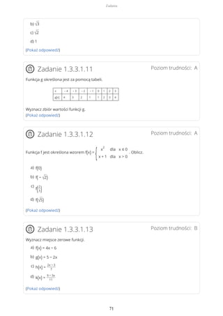 b) √3
c) √2
d) 1
(Pokaż odpowiedź)
Poziom trudności: AZadanie 1.3.3.1.11
Funkcja g określona jest za pomocą tabeli.
x – 4 – 3 – 2 – 1 0 1 2 3
g(x) 4 3 2 1 1 2 3 4
Wyznacz zbiór wartości funkcji g.
(Pokaż odpowiedź)
Poziom trudności: AZadanie 1.3.3.1.12
Funkcja f jest określona wzorem f(x) =
{ x
2
x + 1
dla
dla
x ≤ 0
x > 0
. Oblicz.
(Pokaż odpowiedź)
Poziom trudności: BZadanie 1.3.3.1.13
Wyznacz miejsce zerowe funkcji.
(Pokaż odpowiedź)
f(0)a)
f( − √2)b)
f(2
3)
c)
f(√5)d)
f(x) = 4x − 6a)
g(x) = 5 − 2xb)
h(x) =
2x − 3
7
c)
k(x) =
9 − 3x
11
d)
Zadania
71
 