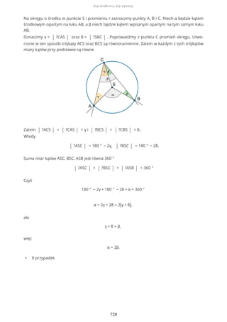 Na okręgu o środku w punkcie S i promieniu r zaznaczmy punkty A, B i C. Niech α będzie kątem
środkowym opartym na łuku AB, a β niech będzie kątem wpisanym opartym na tym samym łuku
AB.
Oznaczmy γ = | ?CAS | oraz δ = | ?SBC | . Poprowadźmy z punktu C promień okręgu. Utwo-
rzone w ten sposób trójkąty ACS oraz BCS są równoramienne. Zatem w każdym z tych trójkątów
miary kątów przy podstawie są równe.
Zatem | ?ACS | = | ?CAS | = γ i | ?BCS | = | ?CBS | = δ .
Wtedy
| ?ASC | = 180 ° − 2γ, | ?BSC | = 180 ° − 2δ.
Suma miar kątów ASC, BSC, ASB jest równa 360 °
| ?ASC | + | ?BSC | + | ?ASB | = 360 °
Czyli
180 ° − 2γ + 180 ° − 2δ + α = 360 °
α = 2γ + 2δ = 2(γ + δ),
ale
γ + δ = β,
więc
α = 2β.
• II przypadek
Kąt środkowy, kąt wpisany
720
 