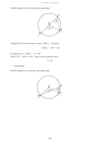Środek okręgu leży na ramieniu kąta wpisanego.
Trójkąt BCS jest równoramienny, stąd | ?SBC | = β. Zatem
| ?BSC | = 180 ° − 2β.
Z drugiej strony | ?BSC | + α = 180 ° .
Zatem 180 ° − 2β + α = 180 ° , więc w tym przypadku także
α = 2β.
• III przypadek
Środek okręgu leży na zewnątrz kąta wpisanego.
Kąt środkowy, kąt wpisany
721
 