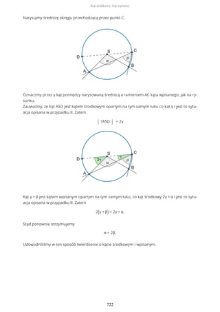 Narysujmy średnicę okręgu przechodzącą przez punkt C.
Oznaczmy przez γ kąt pomiędzy narysowaną średnicą a ramieniem AC kąta wpisanego, jak na ry-
sunku.
Zauważmy, że kąt ASD jest kątem środkowym opartym na tym samym łuku co kąt γ i jest to sytu-
acja opisana w przypadku II. Zatem
| ?ASD | = 2γ.
Kąt γ + β jest kątem wpisanym opartym na tym samym łuku, co kąt środkowy 2γ + α i jest to sytu-
acja opisana w przypadku II. Zatem
2(γ + β) = 2γ + α.
Stąd ponownie otrzymujemy
α = 2β.
Udowodniliśmy w ten sposób twierdzenie o kącie środkowym i wpisanym.
Kąt środkowy, kąt wpisany
722
 