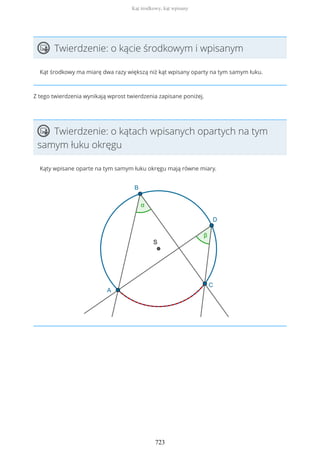 Twierdzenie: o kącie środkowym i wpisanym
Kąt środkowy ma miarę dwa razy większą niż kąt wpisany oparty na tym samym łuku.
Z tego twierdzenia wynikają wprost twierdzenia zapisane poniżej.
Twierdzenie: o kątach wpisanych opartych na tym
samym łuku okręgu
Kąty wpisane oparte na tym samym łuku okręgu mają równe miary.
Kąt środkowy, kąt wpisany
723
 