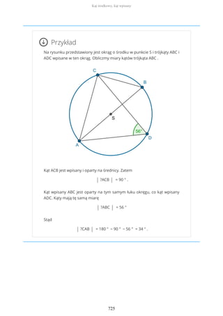 Przykład
Na rysunku przedstawiony jest okrąg o środku w punkcie S i trójkąty ABC i
ADC wpisane w ten okrąg. Obliczmy miary kątów trójkąta ABC .
Kąt ACB jest wpisany i oparty na średnicy. Zatem
| ?ACB | = 90 ° .
Kąt wpisany ABC jest oparty na tym samym łuku okręgu, co kąt wpisany
ADC. Kąty mają tę samą miarę
| ?ABC | = 56 °
Stąd
| ?CAB | = 180 ° − 90 ° − 56 ° = 34 ° .
Kąt środkowy, kąt wpisany
725
 