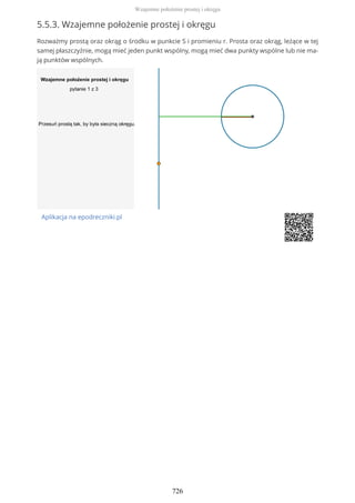 5.5.3. Wzajemne położenie prostej i okręgu
Rozważmy prostą oraz okrąg o środku w punkcie S i promieniu r. Prosta oraz okrąg, leżące w tej
samej płaszczyźnie, mogą mieć jeden punkt wspólny, mogą mieć dwa punkty wspólne lub nie ma-
ją punktów wspólnych.
Aplikacja na epodreczniki.pl
Wzajemne położenie prostej i okręgu
726
 
