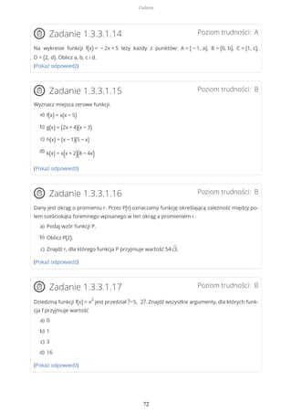 Poziom trudności: AZadanie 1.3.3.1.14
Na wykresie funkcji f(x) = − 2x + 5 leży każdy z punktów: A = ( − 1, a), B = (0, b), C = (1, c),
D = (2, d). Oblicz a, b, c i d.
(Pokaż odpowiedź)
Poziom trudności: BZadanie 1.3.3.1.15
Wyznacz miejsca zerowe funkcji.
(Pokaż odpowiedź)
Poziom trudności: BZadanie 1.3.3.1.16
Dany jest okrąg o promieniu r. Przez P(r) oznaczamy funkcję określającą zależność między po-
lem sześciokąta foremnego wpisanego w ten okrąg a promieniem r.
(Pokaż odpowiedź)
Poziom trudności: BZadanie 1.3.3.1.17
Dziedziną funkcji f(x) = x
2
jest przedział ?−5, 2?. Znajdź wszystkie argumenty, dla których funk-
cja f przyjmuje wartość
(Pokaż odpowiedź)
f(x) = x(x − 5)a)
g(x) = (2x + 4)(x − 3)b)
h(x) = (x − 1)(5 − x)c)
k(x) = x(x + 2)(8 − 4x)d)
Podaj wzór funkcji P.a)
Oblicz P(2).b)
Znajdź r, dla którego funkcja P przyjmuje wartość 54√3.c)
0a)
1b)
3c)
16d)
Zadania
72
 