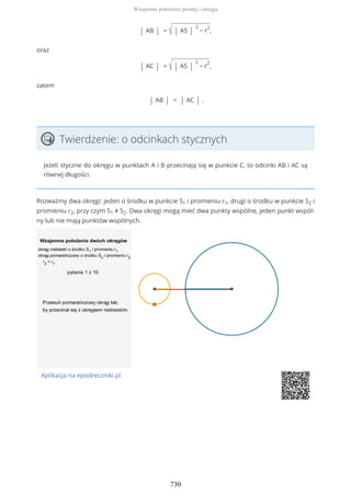 | AB | = √ | AS |
2
− r
2
,
oraz
| AC | = √ | AS |
2
− r
2
,
zatem
| AB | = | AC | .
Twierdzenie: o odcinkach stycznych
Jeżeli styczne do okręgu w punktach A i B przecinają się w punkcie C, to odcinki AB i AC są
równej długości.
Rozważmy dwa okręgi: jeden o środku w punkcie S1 i promieniu r1, drugi o środku w punkcie S2 i
promieniu r2, przy czym S1 ≠ S2. Dwa okręgi mogą mieć dwa punkty wspólne, jeden punkt wspól-
ny lub nie mają punktów wspólnych.
Aplikacja na epodreczniki.pl
Wzajemne położenie prostej i okręgu
730
 