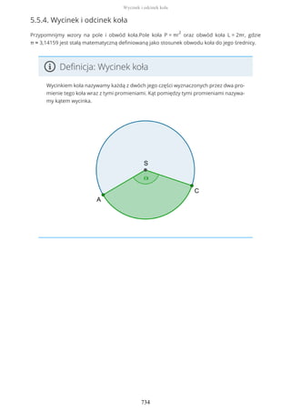 5.5.4. Wycinek i odcinek koła
Przypomnijmy wzory na pole i obwód koła.Pole koła P = πr
2
oraz obwód koła L = 2πr, gdzie
π ≈ 3,14159 jest stałą matematyczną definiowaną jako stosunek obwodu koła do jego średnicy.
Definicja: Wycinek koła
Wycinkiem koła nazywamy każdą z dwóch jego części wyznaczonych przez dwa pro-
mienie tego koła wraz z tymi promieniami. Kąt pomiędzy tymi promieniami nazywa-
my kątem wycinka.
Wycinek i odcinek koła
734
 