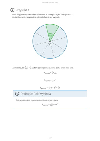 Przykład 1.
Obliczmy pole wycinka koła o promieniu 3, którego kąt jest równy α = 45 ° .
Zastanówmy się, jaką częścią całego koła jest ten wycinek.
Zauważmy, że
45 °
360 °
=
1
8
. Zatem pole wycinka stanowi ósmą część pola koła.
Pwycinka =
1
8
Pkoła
Pwycinka =
1
8
πr
2
Pwycinka =
1
8
∙ π ∙ 3
2
=
9
8
π
Definicja: Pole wycinka
Pole wycinka koła o promieniu r i kącie α jest równe
Pwycinka =
α
360 °
∙ πr
2
Wycinek i odcinek koła
735
 